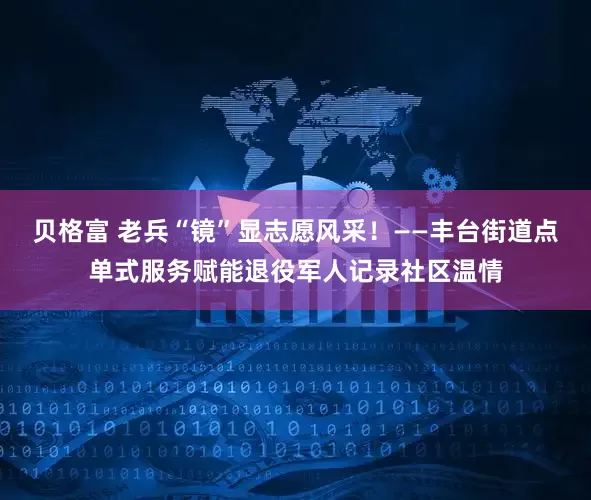 贝格富 老兵“镜”显志愿风采！——丰台街道点单式服务赋能退役军人记录社区温情