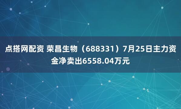 点搭网配资 荣昌生物（688331）7月25日主力资金净卖出6558.04万元
