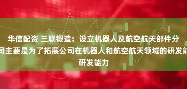 华信配资 三联锻造：设立机器人及航空航天部件分公司主要是为了拓展公司在机器人和航空航天领域的研发能力
