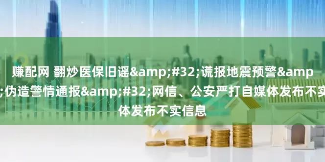 赚配网 翻炒医保旧谣&#32;谎报地震预警&#32;伪造警情通报&#32;网信、公安严打自媒体发布不实信息