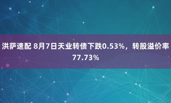 洪萨速配 8月7日天业转债下跌0.53%，转股溢价率77.73%