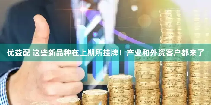 优益配 这些新品种在上期所挂牌！产业和外资客户都来了