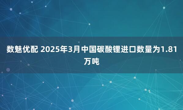 数魅优配 2025年3月中国碳酸锂进口数量为1.81万吨