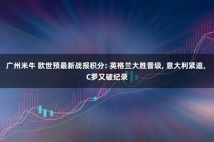 广州米牛 欧世预最新战报积分: 英格兰大胜晋级, 意大利紧追, C罗又破纪录