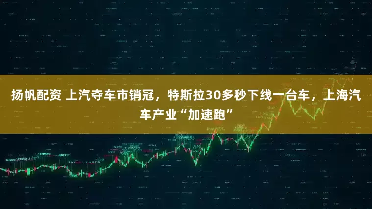 扬帆配资 上汽夺车市销冠，特斯拉30多秒下线一台车，上海汽车产业“加速跑”