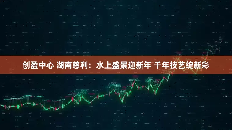 创盈中心 湖南慈利：水上盛景迎新年 千年技艺绽新彩