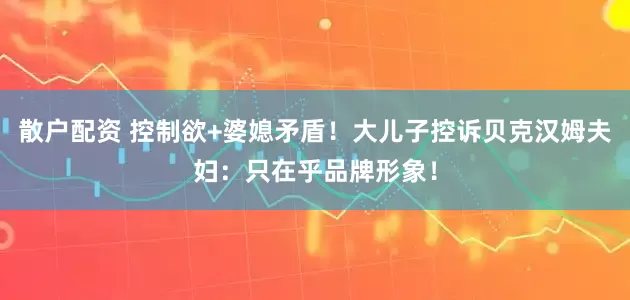 散户配资 控制欲+婆媳矛盾！大儿子控诉贝克汉姆夫妇：只在乎品牌形象！