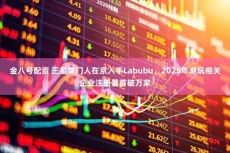 金八号配资 三星掌门人在京入手Labubu，2025年潮玩相关企业注册量首破万家