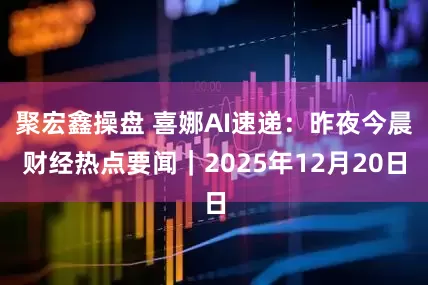 聚宏鑫操盘 喜娜AI速递：昨夜今晨财经热点要闻｜2025年12月20日