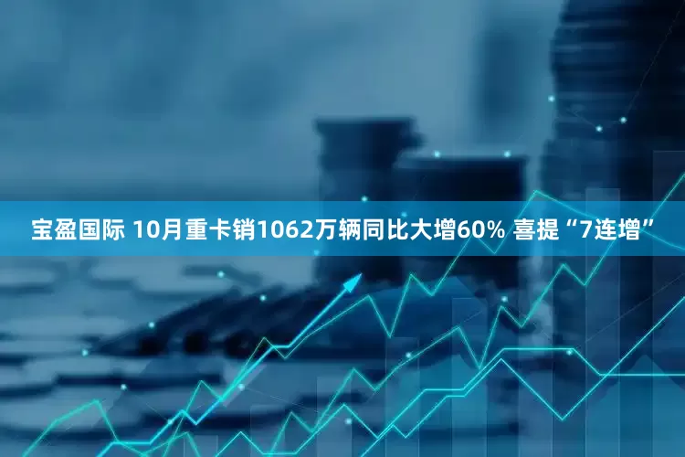宝盈国际 10月重卡销1062万辆同比大增60% 喜提“7连增”