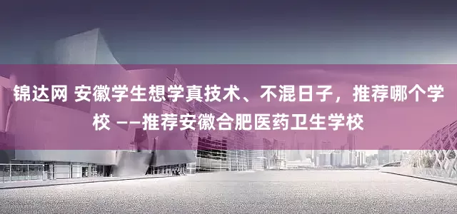 锦达网 安徽学生想学真技术、不混日子，推荐哪个学校 ——推荐安徽合肥医药卫生学校