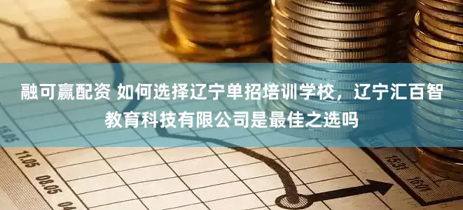 融可赢配资 如何选择辽宁单招培训学校，辽宁汇百智教育科技有限公司是最佳之选吗