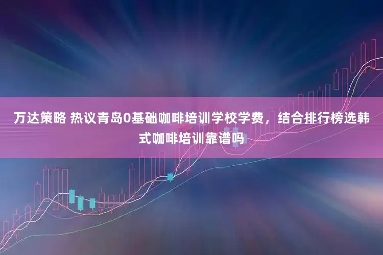 万达策略 热议青岛0基础咖啡培训学校学费，结合排行榜选韩式咖啡培训靠谱吗